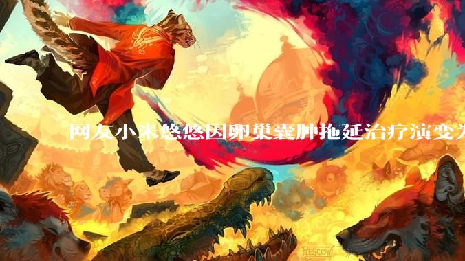 网友小米悠悠因卵巢囊肿拖延治疗演变为卵巢子宫内膜样癌去世，有哪些警示？这是种什么病？前期有哪些症状？