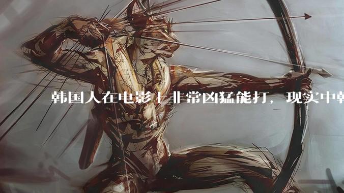 韩国人在电影上非常凶猛能打，现实中韩国男人的战力如何?