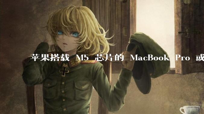 苹果搭载 M5 芯片的 MacBook Pro 或将于 2025 年秋推出，该产品应用了哪些新技术？