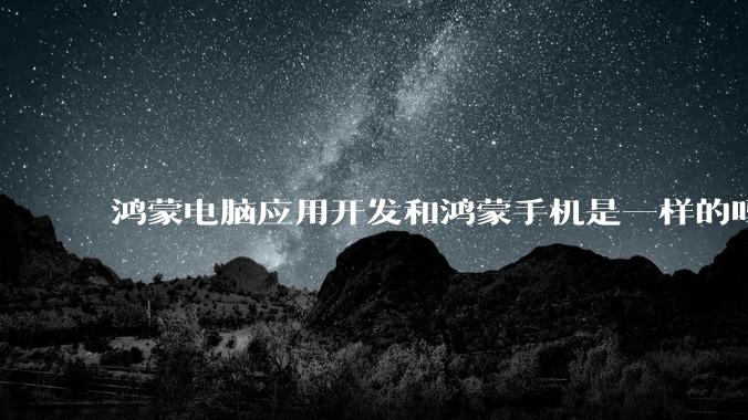 鸿蒙电脑应用开发和鸿蒙手机是一样的吗？