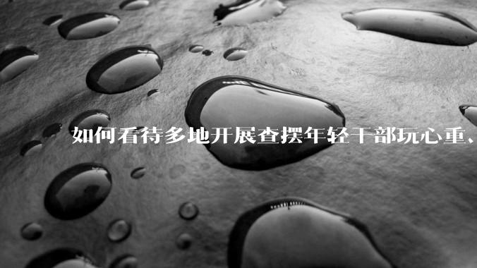 如何看待多地开展查摆年轻干部玩心重、混日子、说话随意、口大气粗等问题的行动？