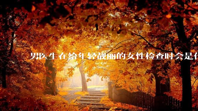 男医生在给年轻靓丽的女性检查时会是什么心态？