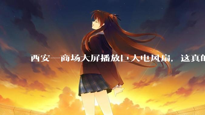 西安一商场大屏播放巨大电风扇，这真的能起到「望扇止暑」效果吗？还是单纯营销创意？